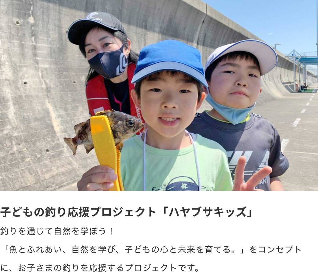 子どもの釣り応援プロジェクト「ハヤブサキッズ」釣りを通じて自然を学ぼう！「魚とふれあい、自然を学び、子どもの心と未来を育てる。」をコンセプトに、お子さまの釣りを応援するプロジェクトです。