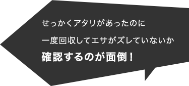 せっかくアタリがあったのに一度回収してエサがズレていないか確認するのが面倒！